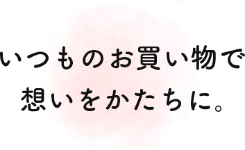 いつものお買い物で想いをかたちに。